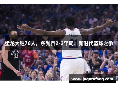 猛龙大胜76人，系列赛2-2平局：新时代篮球之争